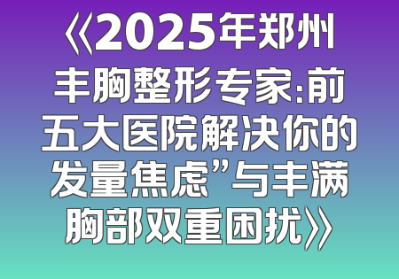 《2025年郑州丰胸整形专家：前五大医院解决你的发量焦虑”与丰满胸部双重困扰》