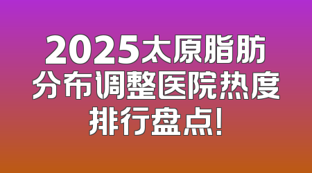 2025太原脂肪分布调整医院热度排行盘点！