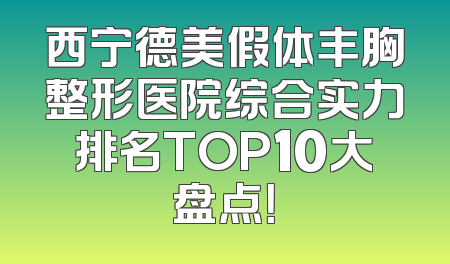 西宁德美假体丰胸整形医院综合实力排名TOP10大盘点！
