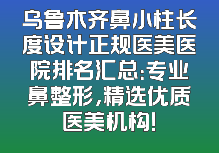 乌鲁木齐鼻小柱长度设计正规医美医院排名汇总：专业鼻整形，精选优质医美机构！