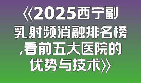《2025西宁副乳射频消融排名榜，看前五大医院的优势与技术》