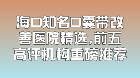 海口知名口囊带改善医院精选，前五高评机构重磅推荐