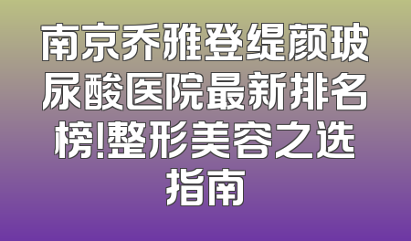 南京乔雅登缇颜玻尿酸医院最新排名榜！整形美容之选指南