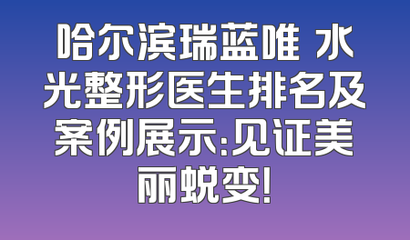 哈尔滨瑞蓝唯瑅水光整形医生排名及案例展示：见证美丽蜕变！