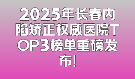 2025年长春内陷矫正权威医院TOP3榜单重磅发布！