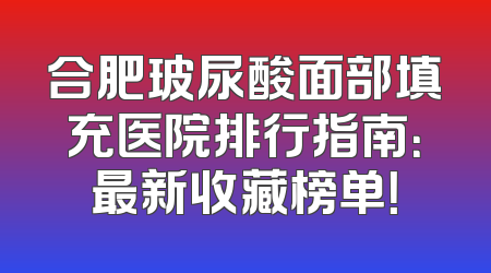 合肥玻尿酸面部填充医院排行指南：最新收藏榜单！