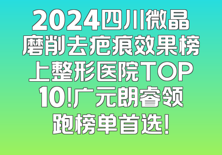 2024四川微晶磨削去疤痕效果榜上整形医院TOP10！广元朗睿领跑榜单首选！