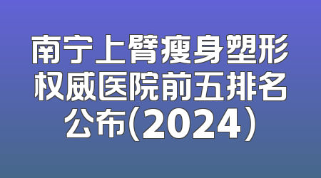 南宁上臂瘦身塑形权威医院前五排名公布（2024）