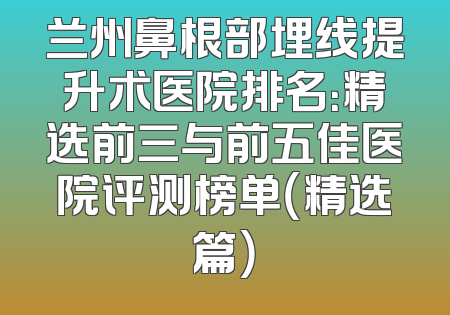 兰州鼻根部埋线提升术医院排名：精选前三与前五佳医院评测榜单（精选篇）