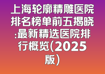 上海轮廓精雕医院排名榜单前五揭晓：最新精选医院排行概览（2025版）