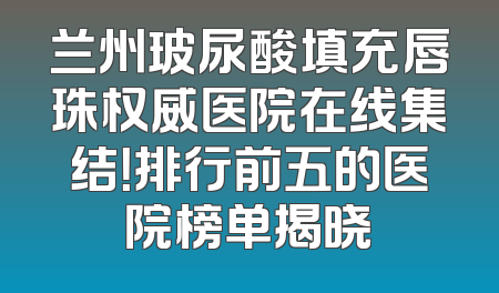 兰州玻尿酸填充唇珠权威医院在线集结！排行前五的医院榜单揭晓