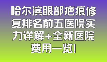 哈尔滨眼部疤痕修复排名前五医院实力详解+全新医院费用一览!