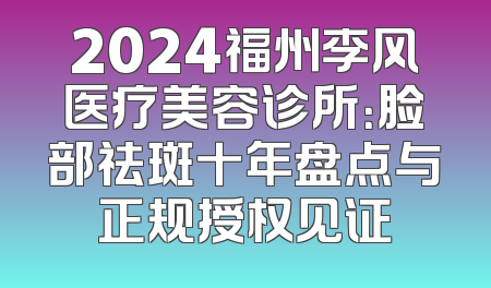 2024福州李风医疗美容诊所：脸部祛斑十年盘点与正规授权见证