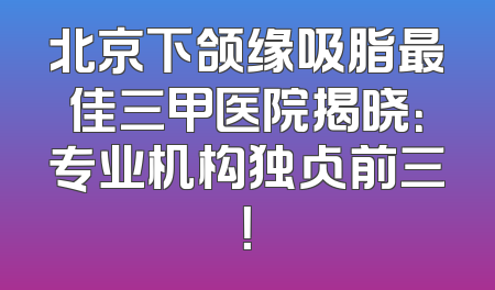 北京下颌缘吸脂最佳三甲医院揭晓：专业机构独占前三！