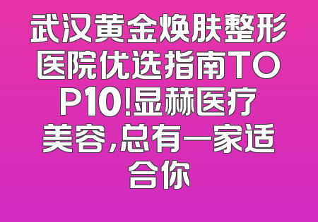 武汉黄金焕肤整形医院优选指南TOP10！显赫医疗美容，总有一家适合你