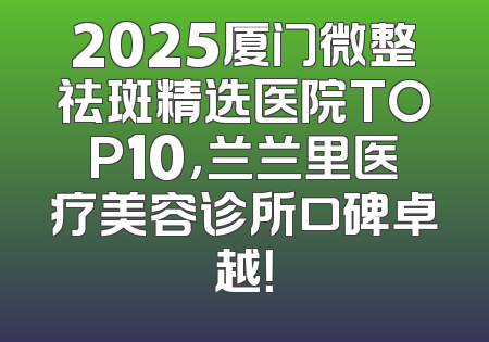 2025厦门微整祛斑精选医院TOP10，兰兰里医疗美容诊所口碑卓越！
