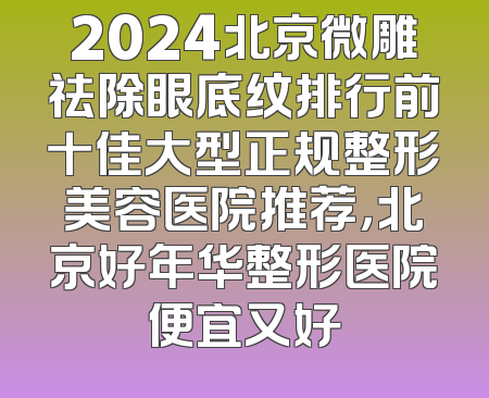 2024北京微雕祛除眼底纹排行前十佳大型正规整形美容医院推荐，北京好年华整形医院便宜又好