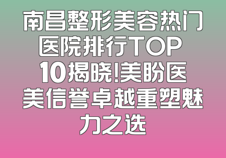 南昌整形美容热门医院排行TOP 10揭晓！美盼医美信誉卓越重塑魅力之选