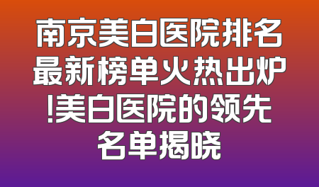 南京美白医院排名最新榜单火热出炉！美白医院的领先名单揭晓