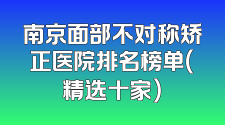 南京面部不对称矫正医院排名榜单（精选十家）