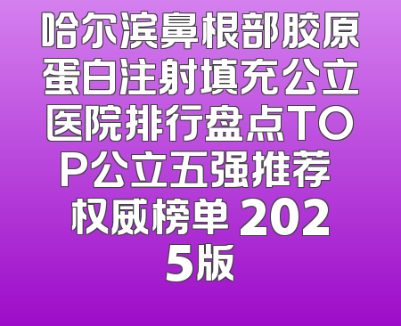哈尔滨鼻根部胶原蛋白注射填充公立医院排行盘点TOP公立五强推荐 权威榜单 2025版