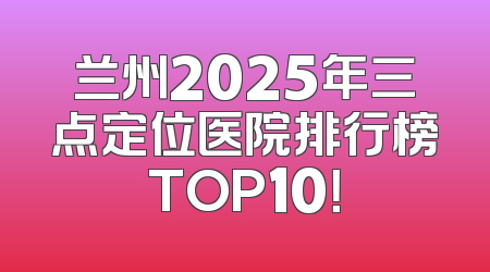 兰州2025年三点定位医院排行榜TOP10！