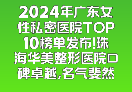2024年广东女性私密医院TOP10榜单发布！珠海华美整形医院口碑卓越，名气斐然