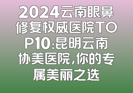 2024云南眼鼻修复权威医院TOP10：昆明云南协美医院，你的专属美丽之选