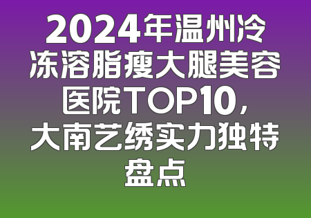 2024年温州冷冻溶脂瘦大腿美容医院TOP10，大南艺绣实力独特盘点