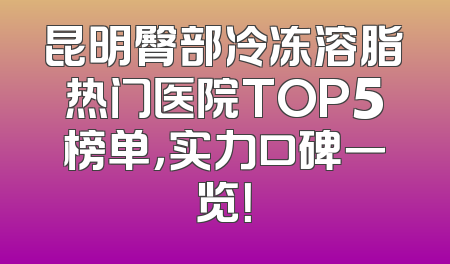 昆明臀部冷冻溶脂热门医院TOP5榜单，实力口碑一览！