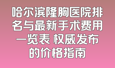 哈尔滨隆胸医院排名与最新手术费用一览表 权威发布的价格指南