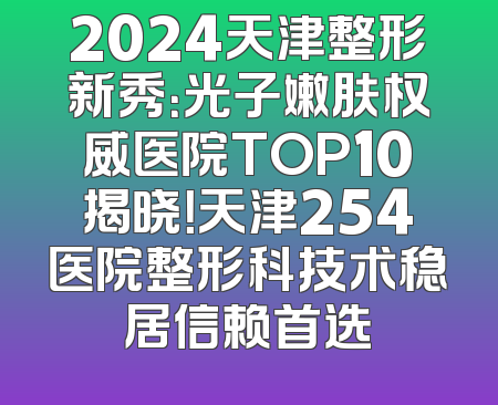 2024天津整形新秀：光子嫩肤权威医院TOP10揭晓！天津254医院整形科技术稳居信赖首选