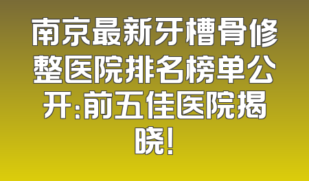 南京最新牙槽骨修整医院排名榜单公开：前五佳医院揭晓！