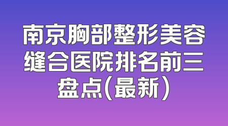 南京胸部整形美容缝合医院排名前三盘点（最新）