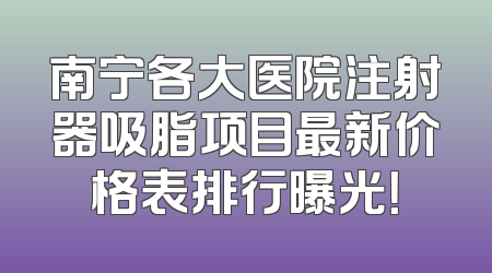 南宁各大医院注射器吸脂项目最新价格表排行曝光！