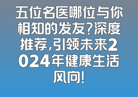 五位名医哪位与你相知的发友？深度推荐，引领未来2024年健康生活风向！