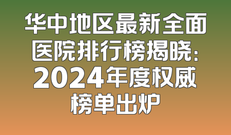 华中地区最新全面医院排行榜揭晓：2024年度权威榜单出炉