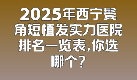 2025年西宁鬓角短植发实力医院排名一览表，你选哪个？