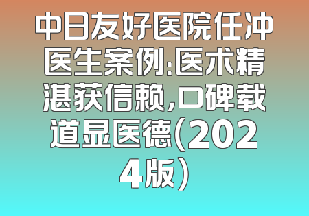 中日友好医院任冲医生案例：医术精湛获信赖，口碑载道显医德（2024版）