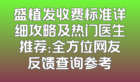 盛植发收费标准详细攻略及热门医生推荐：全方位网友反馈查询参考