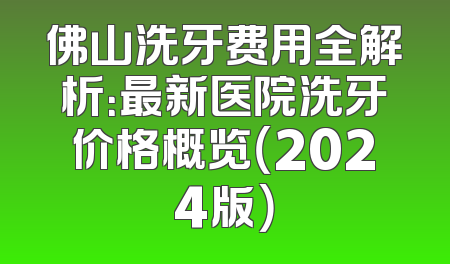 佛山洗牙费用全解析：最新医院洗牙价格概览（2024版）