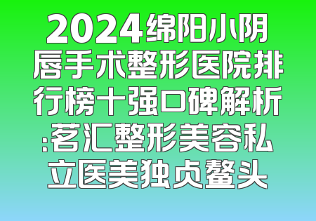 2024绵阳小阴唇手术整形医院排行榜十强口碑解析：茗汇整形美容私立医美独占鳌头