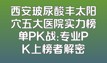 西安玻尿酸丰太阳穴五大医院实力榜单PK战：专业PK上榜者解密