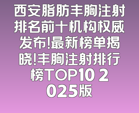 西安脂肪丰胸注射排名前十机构权威发布！最新榜单揭晓！丰胸注射排行榜TOP10 2025版