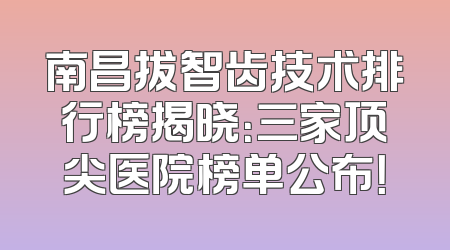 南昌拔智齿技术排行榜揭晓：三家顶尖医院榜单公布！