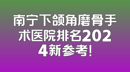 南宁下颌角磨骨手术医院排名2024新参考！