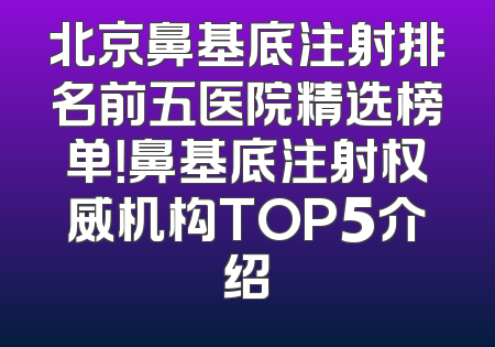 北京鼻基底注射排名前五医院精选榜单！鼻基底注射权威机构TOP5介绍