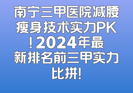 南宁三甲医院减腰瘦身技术实力PK! 2024年最新排名前三甲实力比拼！