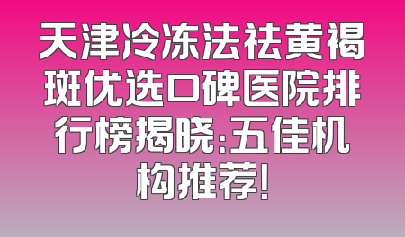 天津冷冻法祛黄褐斑优选口碑医院排行榜揭晓：五佳机构推荐！