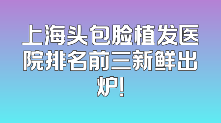 上海头包脸植发医院排名前三新鲜出炉！